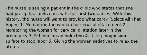 The nurse is seeing a patient in the clinic who states that she had precipitous deliveries with her first two babies. With this history, the nurse will want to provide what care? (Select All That Apply) 1. Monitoring the woman for cervical effacement 2. Monitoring the woman for cervical dilatation later in the pregnancy 3. Scheduling an induction 4. Using magnesium sulfate to stop labor 5. Giving the woman sedatives to relax the uterus