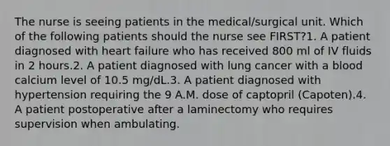 The nurse is seeing patients in the medical/surgical unit. Which of the following patients should the nurse see FIRST?1. A patient diagnosed with heart failure who has received 800 ml of IV fluids in 2 hours.2. A patient diagnosed with lung cancer with a blood calcium level of 10.5 mg/dL.3. A patient diagnosed with hypertension requiring the 9 A.M. dose of captopril (Capoten).4. A patient postoperative after a laminectomy who requires supervision when ambulating.