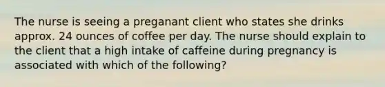 The nurse is seeing a preganant client who states she drinks approx. 24 ounces of coffee per day. The nurse should explain to the client that a high intake of caffeine during pregnancy is associated with which of the following?