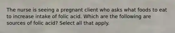 The nurse is seeing a pregnant client who asks what foods to eat to increase intake of folic acid. Which are the following are sources of folic acid? Select all that apply.