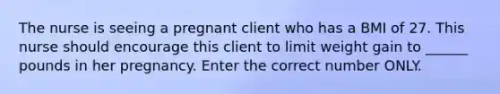 The nurse is seeing a pregnant client who has a BMI of 27. This nurse should encourage this client to limit weight gain to ______ pounds in her pregnancy. Enter the correct number ONLY.