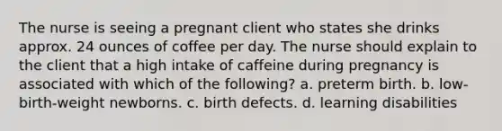 The nurse is seeing a pregnant client who states she drinks approx. 24 ounces of coffee per day. The nurse should explain to the client that a high intake of caffeine during pregnancy is associated with which of the following? a. preterm birth. b. low-birth-weight newborns. c. birth defects. d. learning disabilities