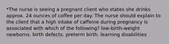 *The nurse is seeing a pregnant client who states she drinks approx. 24 ounces of coffee per day. The nurse should explain to the client that a high intake of caffeine during pregnancy is associated with which of the following? low-birth-weight newborns. birth defects. preterm birth. learning disabilities