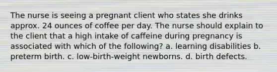 The nurse is seeing a pregnant client who states she drinks approx. 24 ounces of coffee per day. The nurse should explain to the client that a high intake of caffeine during pregnancy is associated with which of the following? a. learning disabilities b. preterm birth. c. low-birth-weight newborns. d. birth defects.