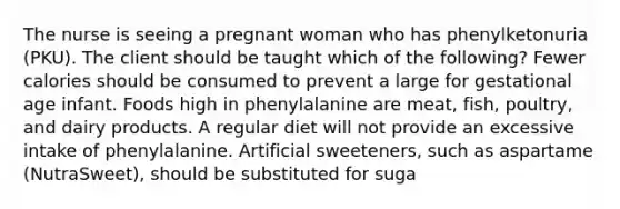 The nurse is seeing a pregnant woman who has phenylketonuria (PKU). The client should be taught which of the following? Fewer calories should be consumed to prevent a large for gestational age infant. Foods high in phenylalanine are meat, fish, poultry, and dairy products. A regular diet will not provide an excessive intake of phenylalanine. Artificial sweeteners, such as aspartame (NutraSweet), should be substituted for suga