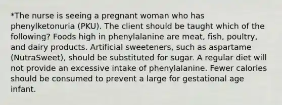 *The nurse is seeing a pregnant woman who has phenylketonuria (PKU). The client should be taught which of the following? Foods high in phenylalanine are meat, fish, poultry, and dairy products. Artificial sweeteners, such as aspartame (NutraSweet), should be substituted for sugar. A regular diet will not provide an excessive intake of phenylalanine. Fewer calories should be consumed to prevent a large for gestational age infant.