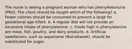 The nurse is seeing a pregnant woman who has phenylketonuria (PKU). The client should be taught which of the following? a. Fewer calories should be consumed to prevent a large for gestational age infant. b. A regular diet will not provide an excessive intake of phenylalanine. c. Foods high in phenylalanine are meat, fish, poultry, and dairy products. d. Artificial sweeteners, such as aspartame (NutraSweet), should be substituted for sugar.