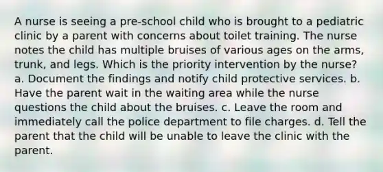 A nurse is seeing a pre-school child who is brought to a pediatric clinic by a parent with concerns about toilet training. The nurse notes the child has multiple bruises of various ages on the arms, trunk, and legs. Which is the priority intervention by the nurse? a. Document the findings and notify child protective services. b. Have the parent wait in the waiting area while the nurse questions the child about the bruises. c. Leave the room and immediately call the police department to file charges. d. Tell the parent that the child will be unable to leave the clinic with the parent.