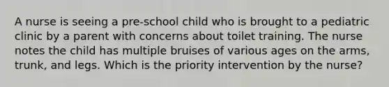 A nurse is seeing a pre-school child who is brought to a pediatric clinic by a parent with concerns about toilet training. The nurse notes the child has multiple bruises of various ages on the arms, trunk, and legs. Which is the priority intervention by the nurse?