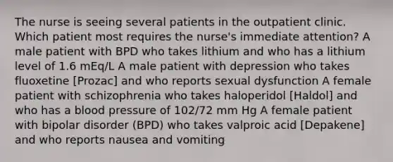 The nurse is seeing several patients in the outpatient clinic. Which patient most requires the nurse's immediate attention? A male patient with BPD who takes lithium and who has a lithium level of 1.6 mEq/L A male patient with depression who takes fluoxetine [Prozac] and who reports sexual dysfunction A female patient with schizophrenia who takes haloperidol [Haldol] and who has a blood pressure of 102/72 mm Hg A female patient with bipolar disorder (BPD) who takes valproic acid [Depakene] and who reports nausea and vomiting