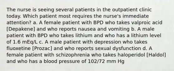 The nurse is seeing several patients in the outpatient clinic today. Which patient most requires the nurse's immediate attention? a. A female patient with BPD who takes valproic acid [Depakene] and who reports nausea and vomiting b. A male patient with BPD who takes lithium and who has a lithium level of 1.6 mEq/L c. A male patient with depression who takes fluoxetine [Prozac] and who reports sexual dysfunction d. A female patient with schizophrenia who takes haloperidol [Haldol] and who has a blood pressure of 102/72 mm Hg