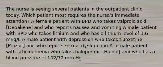 The nurse is seeing several patients in the outpatient clinic today. Which patient most requires the nurse's immediate attention? A female patient with BPD who takes valproic acid [Depakene] and who reports nausea and vomiting A male patient with BPD who takes lithium and who has a lithium level of 1.6 mEq/L A male patient with depression who takes fluoxetine [Prozac] and who reports sexual dysfunction A female patient with schizophrenia who takes haloperidol [Haldol] and who has a <a href='https://www.questionai.com/knowledge/kD0HacyPBr-blood-pressure' class='anchor-knowledge'>blood pressure</a> of 102/72 mm Hg