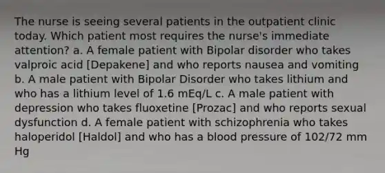 The nurse is seeing several patients in the outpatient clinic today. Which patient most requires the nurse's immediate attention? a. A female patient with Bipolar disorder who takes valproic acid [Depakene] and who reports nausea and vomiting b. A male patient with Bipolar Disorder who takes lithium and who has a lithium level of 1.6 mEq/L c. A male patient with depression who takes fluoxetine [Prozac] and who reports sexual dysfunction d. A female patient with schizophrenia who takes haloperidol [Haldol] and who has a blood pressure of 102/72 mm Hg