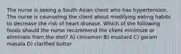 The nurse is seeing a South Asian client who has hypertension. The nurse is counseling the client about modifying eating habits to decrease the risk of heart disease. Which of the following foods should the nurse recommend the client minimize or eliminate from the diet? A) cinnamon B) mustard C) garam masala D) clarified butter