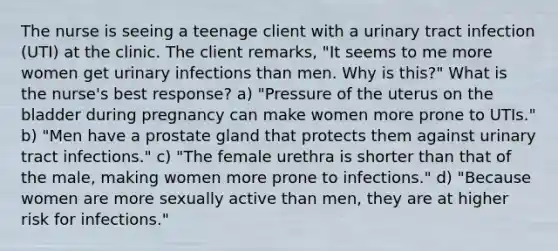 The nurse is seeing a teenage client with a urinary tract infection (UTI) at the clinic. The client remarks, "It seems to me more women get urinary infections than men. Why is this?" What is the nurse's best response? a) "Pressure of the uterus on the bladder during pregnancy can make women more prone to UTIs." b) "Men have a prostate gland that protects them against urinary tract infections." c) "The female urethra is shorter than that of the male, making women more prone to infections." d) "Because women are more sexually active than men, they are at higher risk for infections."