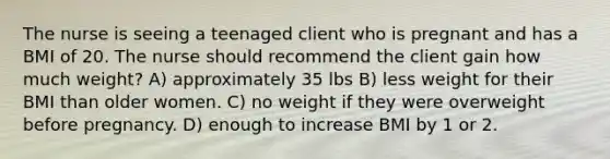 The nurse is seeing a teenaged client who is pregnant and has a BMI of 20. The nurse should recommend the client gain how much weight? A) approximately 35 lbs B) less weight for their BMI than older women. C) no weight if they were overweight before pregnancy. D) enough to increase BMI by 1 or 2.