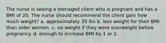 The nurse is seeing a teenaged client who is pregnant and has a BMI of 20. The nurse should recommend the client gain how much weight? a. approximately 35 lbs b. less weight for their BMI than older women. c. no weight if they were overweight before pregnancy. d. enough to increase BMI by 1 or 2.