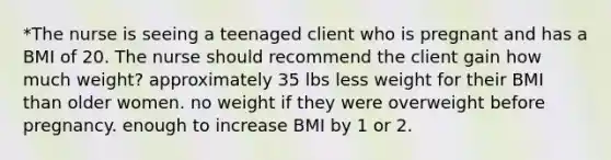 *The nurse is seeing a teenaged client who is pregnant and has a BMI of 20. The nurse should recommend the client gain how much weight? approximately 35 lbs less weight for their BMI than older women. no weight if they were overweight before pregnancy. enough to increase BMI by 1 or 2.