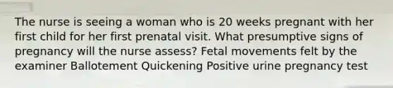 The nurse is seeing a woman who is 20 weeks pregnant with her first child for her first prenatal visit. What presumptive signs of pregnancy will the nurse assess? Fetal movements felt by the examiner Ballotement Quickening Positive urine pregnancy test