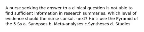 A nurse seeking the answer to a clinical question is not able to find sufficient information in research summaries. Which level of evidence should the nurse consult next? Hint: use the Pyramid of the 5 Ss a. Synopses b. Meta-analyses c.Syntheses d. Studies