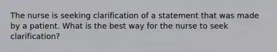 The nurse is seeking clarification of a statement that was made by a patient. What is the best way for the nurse to seek clarification?