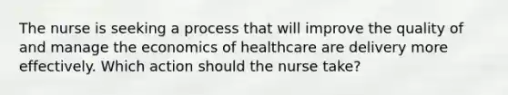 The nurse is seeking a process that will improve the quality of and manage the economics of healthcare are delivery more effectively. Which action should the nurse take?