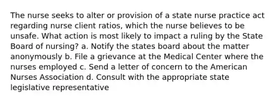 The nurse seeks to alter or provision of a state nurse practice act regarding nurse client ratios, which the nurse believes to be unsafe. What action is most likely to impact a ruling by the State Board of nursing? a. Notify the states board about the matter anonymously b. File a grievance at the Medical Center where the nurses employed c. Send a letter of concern to the American Nurses Association d. Consult with the appropriate state legislative representative