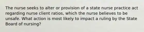 The nurse seeks to alter or provision of a state nurse practice act regarding nurse client ratios, which the nurse believes to be unsafe. What action is most likely to impact a ruling by the State Board of nursing?