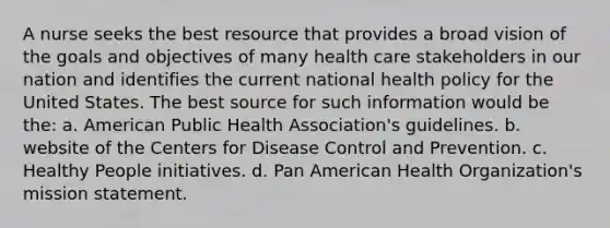 A nurse seeks the best resource that provides a broad vision of the goals and objectives of many health care stakeholders in our nation and identifies the current national health policy for the United States. The best source for such information would be the: a. American Public Health Association's guidelines. b. website of the Centers for Disease Control and Prevention. c. Healthy People initiatives. d. Pan American Health Organization's mission statement.