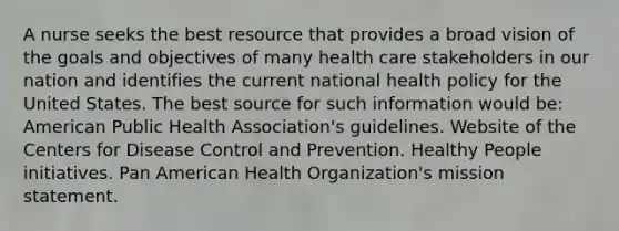 A nurse seeks the best resource that provides a broad vision of the goals and objectives of many health care stakeholders in our nation and identifies the current national health policy for the United States. The best source for such information would be: American Public Health Association's guidelines. Website of the Centers for Disease Control and Prevention. Healthy People initiatives. Pan American Health Organization's mission statement.