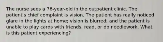 The nurse sees a 76-year-old in the outpatient clinic. The patient's chief complaint is vision. The patient has really noticed glare in the lights at home; vision is blurred; and the patient is unable to play cards with friends, read, or do needlework. What is this patient experiencing?