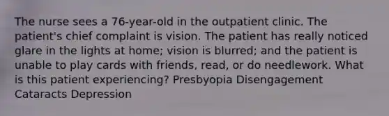 The nurse sees a 76-year-old in the outpatient clinic. The patient's chief complaint is vision. The patient has really noticed glare in the lights at home; vision is blurred; and the patient is unable to play cards with friends, read, or do needlework. What is this patient experiencing? Presbyopia Disengagement Cataracts Depression