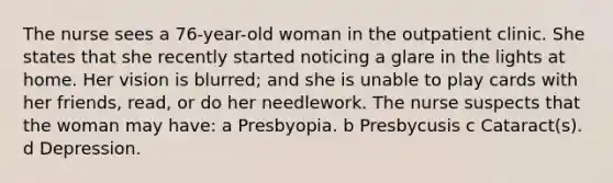 The nurse sees a 76-year-old woman in the outpatient clinic. She states that she recently started noticing a glare in the lights at home. Her vision is blurred; and she is unable to play cards with her friends, read, or do her needlework. The nurse suspects that the woman may have: a Presbyopia. b Presbycusis c Cataract(s). d Depression.