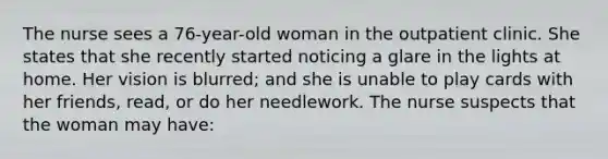 The nurse sees a 76-year-old woman in the outpatient clinic. She states that she recently started noticing a glare in the lights at home. Her vision is blurred; and she is unable to play cards with her friends, read, or do her needlework. The nurse suspects that the woman may have: