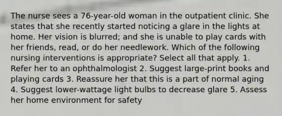 The nurse sees a 76-year-old woman in the outpatient clinic. She states that she recently started noticing a glare in the lights at home. Her vision is blurred; and she is unable to play cards with her friends, read, or do her needlework. Which of the following nursing interventions is appropriate? Select all that apply. 1. Refer her to an ophthalmologist 2. Suggest large-print books and playing cards 3. Reassure her that this is a part of normal aging 4. Suggest lower-wattage light bulbs to decrease glare 5. Assess her home environment for safety