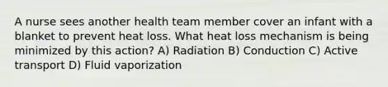 A nurse sees another health team member cover an infant with a blanket to prevent heat loss. What heat loss mechanism is being minimized by this action? A) Radiation B) Conduction C) Active transport D) Fluid vaporization