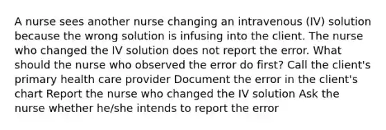 A nurse sees another nurse changing an intravenous (IV) solution because the wrong solution is infusing into the client. The nurse who changed the IV solution does not report the error. What should the nurse who observed the error do first? Call the client's primary health care provider Document the error in the client's chart Report the nurse who changed the IV solution Ask the nurse whether he/she intends to report the error