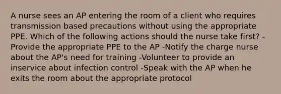 A nurse sees an AP entering the room of a client who requires transmission based precautions without using the appropriate PPE. Which of the following actions should the nurse take first? -Provide the appropriate PPE to the AP -Notify the charge nurse about the AP's need for training -Volunteer to provide an inservice about infection control -Speak with the AP when he exits the room about the appropriate protocol