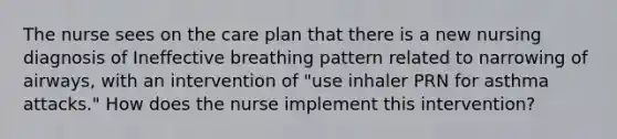 The nurse sees on the care plan that there is a new nursing diagnosis of Ineffective breathing pattern related to narrowing of airways, with an intervention of "use inhaler PRN for asthma attacks." How does the nurse implement this intervention?