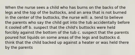 When the nurse sees a child who has burns on the backs of the legs and the top of the buttocks, and an area that is not burned in the center of the buttocks, the nurse will: a. tend to believe the parents who say the child got into the tub accidentally before it cooled off b. suspect that the child's buttocks were held forcibly against the bottom of the tub c. suspect that the parents poured hot liquids on some areas of the legs and buttocks d. think that the child backed up against a heater or was held there by the parents