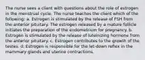 The nurse sees a client with questions about the role of estrogen in the menstrual cycle. The nurse teaches the client which of the following: a. Estrogen is stimulated by the release of FSH from the anterior pituitary. The estrogen released by a mature follicle initiates the preparation of the endometrium for pregnancy. b. Estrogen is stimulated by the release of luteinizing hormone from the anterior pituitary. c. Estrogen contributes to the growth of the testes. d. Estrogen is responsible for the let-down reflex in the mammary glands and uterine contractions.