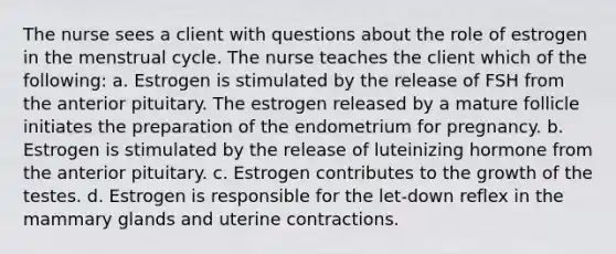 The nurse sees a client with questions about the role of estrogen in the menstrual cycle. The nurse teaches the client which of the following: a. Estrogen is stimulated by the release of FSH from the anterior pituitary. The estrogen released by a mature follicle initiates the preparation of the endometrium for pregnancy. b. Estrogen is stimulated by the release of luteinizing hormone from the anterior pituitary. c. Estrogen contributes to the growth of the testes. d. Estrogen is responsible for the let-down reflex in the mammary glands and uterine contractions.