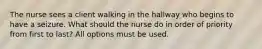 The nurse sees a client walking in the hallway who begins to have a seizure. What should the nurse do in order of priority from first to last? All options must be used.