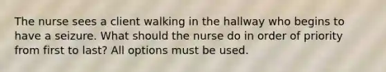 The nurse sees a client walking in the hallway who begins to have a seizure. What should the nurse do in order of priority from first to last? All options must be used.