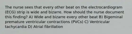 The nurse sees that every other beat on the electrocardiogram (ECG) strip is wide and bizarre. How should the nurse document this finding? A) Wide and bizarre every other beat B) Bigeminal premature ventricular contractions (PVCs) C) Ventricular tachycardia D) Atrial fibrillation