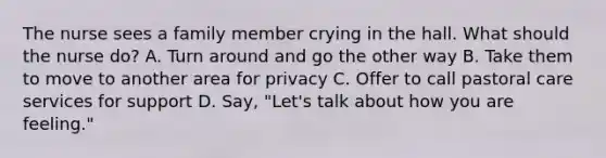 The nurse sees a family member crying in the hall. What should the nurse do? A. Turn around and go the other way B. Take them to move to another area for privacy C. Offer to call pastoral care services for support D. Say, "Let's talk about how you are feeling."