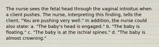 The nurse sees the fetal head through the vaginal introitus when a client pushes. The nurse, interpreting this finding, tells the client, "You are pushing very well." In addition, the nurse could also state: a. "The baby's head is engaged." b. "The baby is floating." c. "The baby is at the ischial spines." d. "The baby is almost crowning."