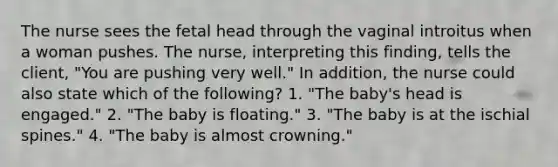 The nurse sees the fetal head through the vaginal introitus when a woman pushes. The nurse, interpreting this finding, tells the client, "You are pushing very well." In addition, the nurse could also state which of the following? 1. "The baby's head is engaged." 2. "The baby is floating." 3. "The baby is at the ischial spines." 4. "The baby is almost crowning."