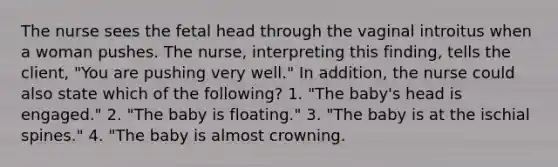 The nurse sees the fetal head through the vaginal introitus when a woman pushes. The nurse, interpreting this finding, tells the client, "You are pushing very well." In addition, the nurse could also state which of the following? 1. "The baby's head is engaged." 2. "The baby is floating." 3. "The baby is at the ischial spines." 4. "The baby is almost crowning.