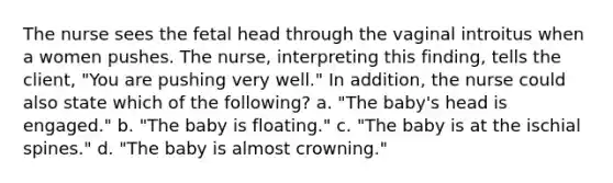 The nurse sees the fetal head through the vaginal introitus when a women pushes. The nurse, interpreting this finding, tells the client, "You are pushing very well." In addition, the nurse could also state which of the following? a. "The baby's head is engaged." b. "The baby is floating." c. "The baby is at the ischial spines." d. "The baby is almost crowning."